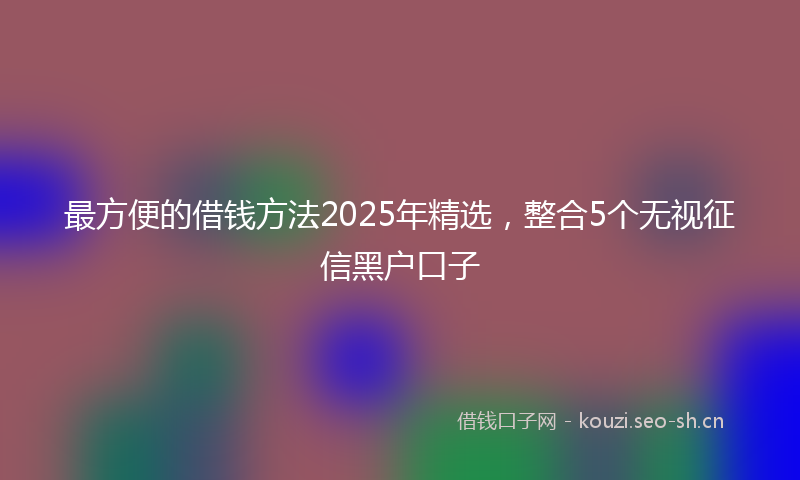 最方便的借钱方法2025年精选，整合5个无视征信黑户口子