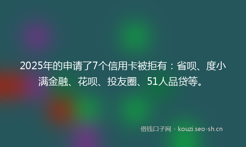 2025年的申请了7个信用卡被拒有：省呗、度小满金融、花呗、投友圈、51人品贷等。