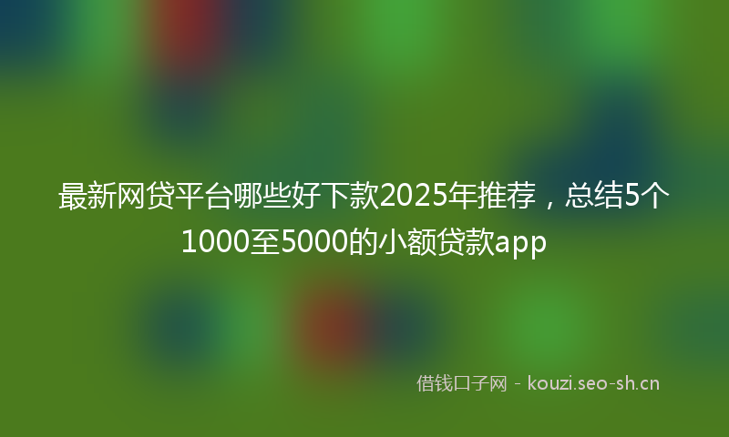 最新网贷平台哪些好下款2025年推荐，总结5个1000至5000的小额贷款app