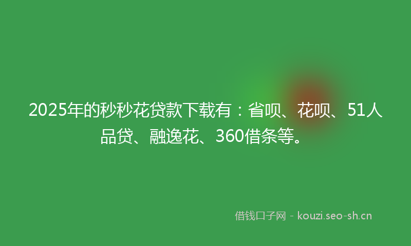 2025年的秒秒花贷款下载有：省呗、花呗、51人品贷、融逸花、360借条等。