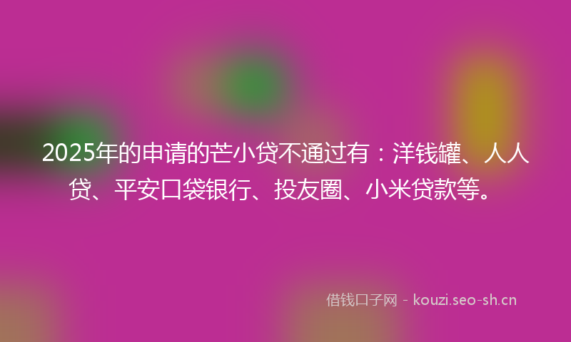 2025年的申请的芒小贷不通过有：洋钱罐、人人贷、平安口袋银行、投友圈、小米贷款等。