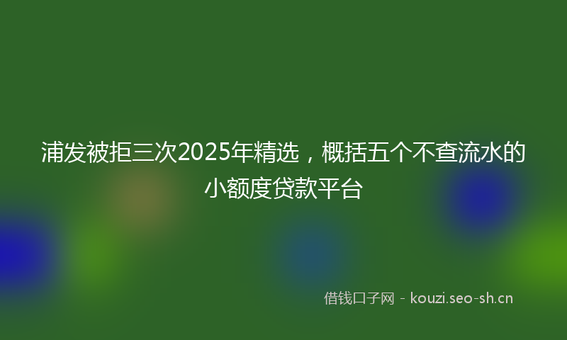 浦发被拒三次2025年精选,概括五个不查流水的小额度贷款平台