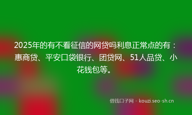 2025年的有不看征信的网贷吗利息正常点的有：惠商贷、平安口袋银行、团贷网、51人品贷、小花钱包等。