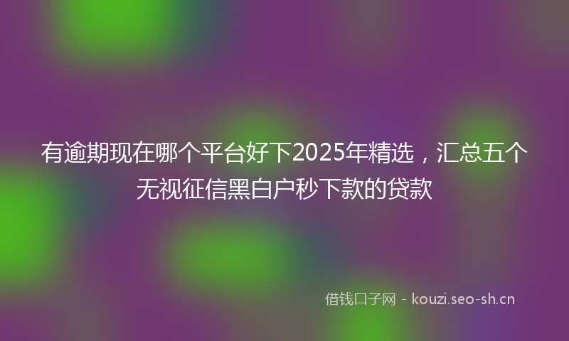 有逾期现在哪个平台好下2025年精选，汇总五个无视征信黑白户秒下款的贷款