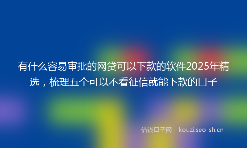 有什么容易审批的网贷可以下款的软件2025年精选，梳理五个可以不看征信就能下款的口子