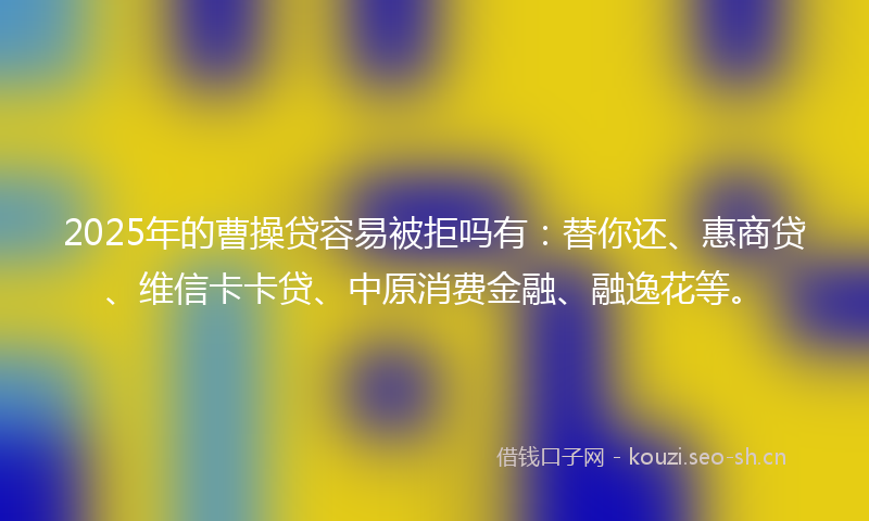 2025年的曹操贷容易被拒吗有：替你还、惠商贷、维信卡卡贷、中原消费金融、融逸花等。