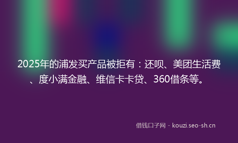 2025年的浦发买产品被拒有：还呗、美团生活费、度小满金融、维信卡卡贷、360借条等。