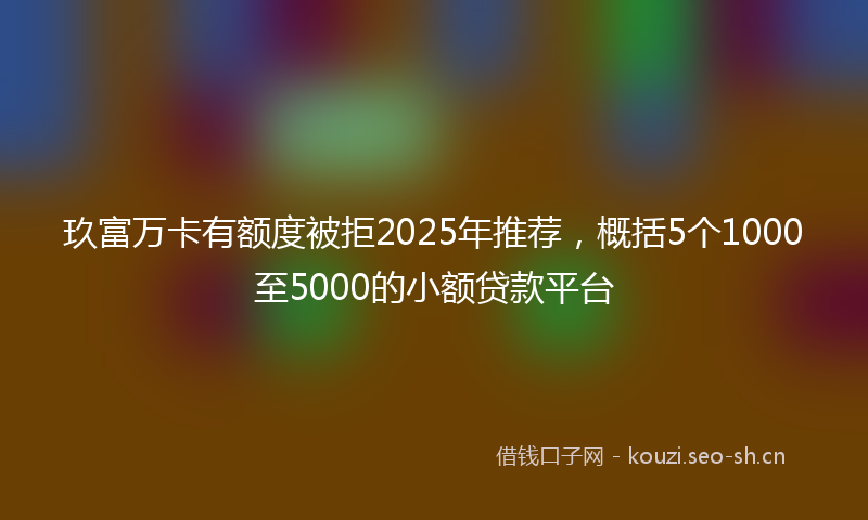 玖富万卡有额度被拒2025年推荐，概括5个1000至5000的小额贷款平台