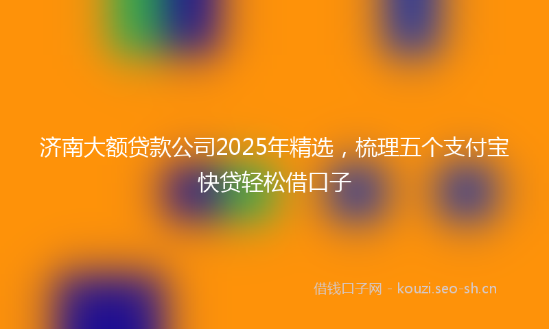 济南大额贷款公司2025年精选，梳理五个支付宝快贷轻松借口子