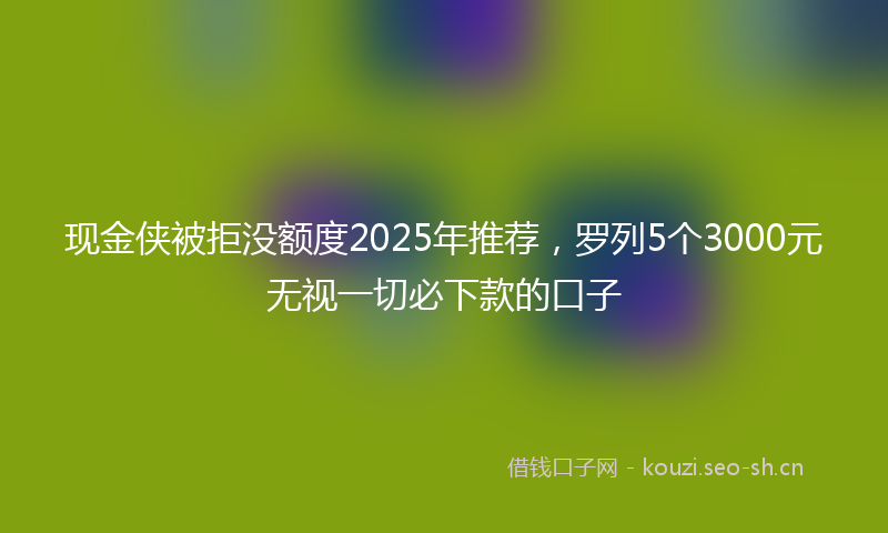 现金侠被拒没额度2025年推荐，罗列5个3000元无视一切必下款的口子