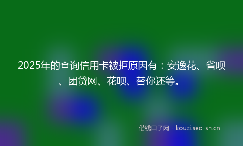 2025年的查询信用卡被拒原因有：安逸花、省呗、团贷网、花呗、替你还等。