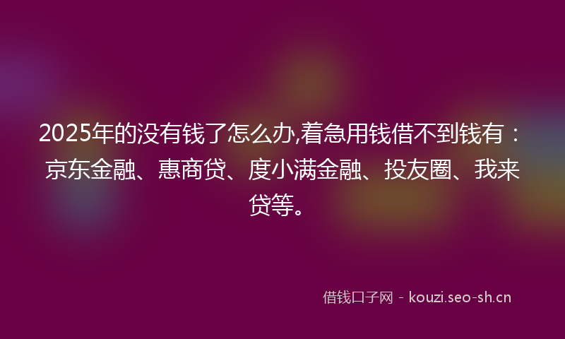 2025年的没有钱了怎么办,着急用钱借不到钱有：京东金融、惠商贷、度小满金融、投友圈、我来贷等。