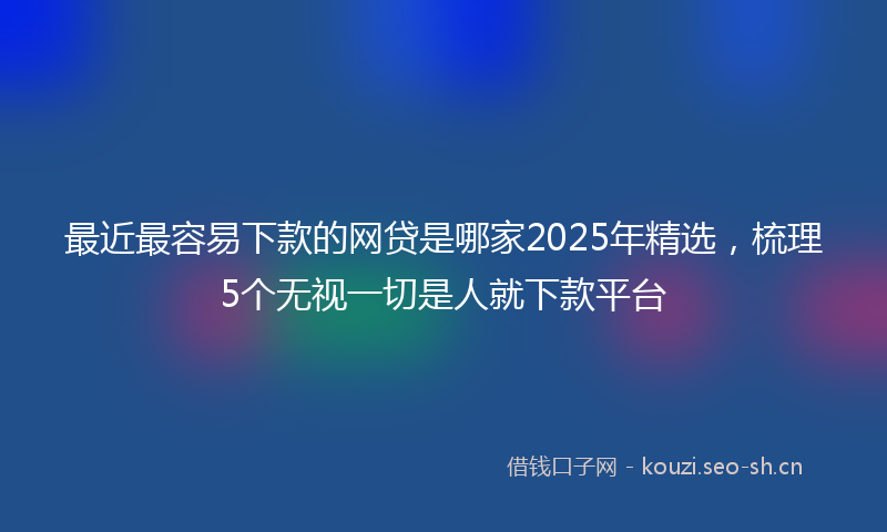最近最容易下款的网贷是哪家2025年精选，梳理5个无视一切是人就下款平台