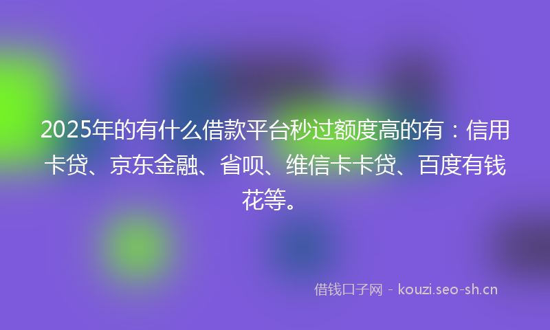 2025年的有什么借款平台秒过额度高的有：信用卡贷、京东金融、省呗、维信卡卡贷、百度有钱花等。