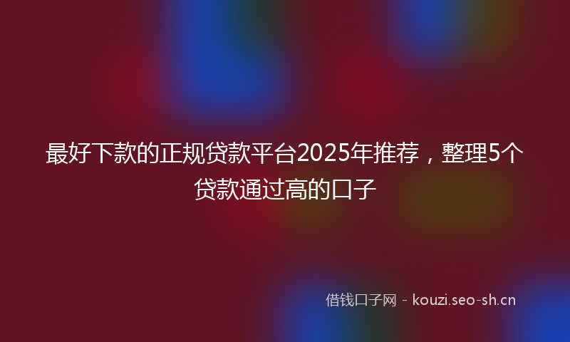 最好下款的正规贷款平台2025年推荐，整理5个贷款通过高的口子