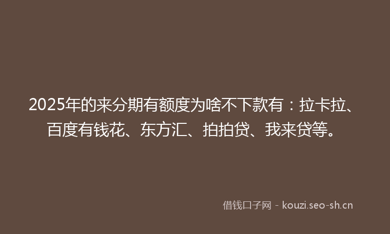 2025年的来分期有额度为啥不下款有：拉卡拉、百度有钱花、东方汇、拍拍贷、我来贷等。