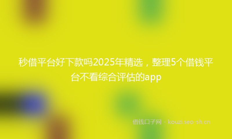 秒借平台好下款吗2025年精选，整理5个借钱平台不看综合评估的app
