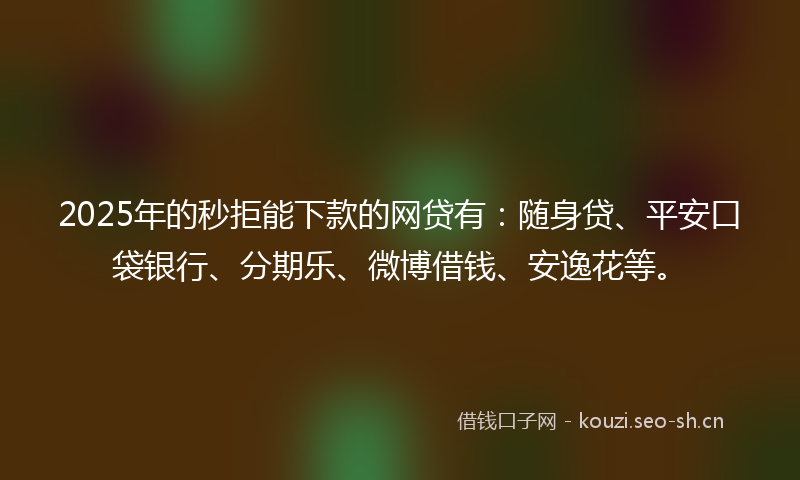 2025年的秒拒能下款的网贷有：随身贷、平安口袋银行、分期乐、微博借钱、安逸花等。
