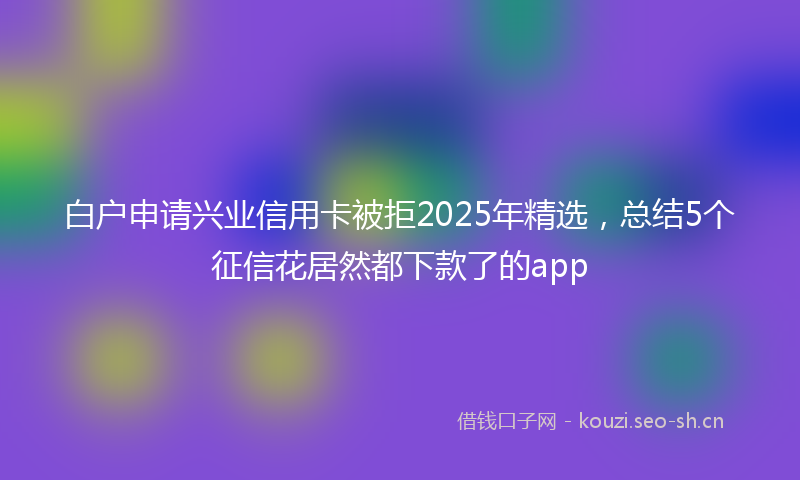 白户申请兴业信用卡被拒2025年精选，总结5个征信花居然都下款了的app
