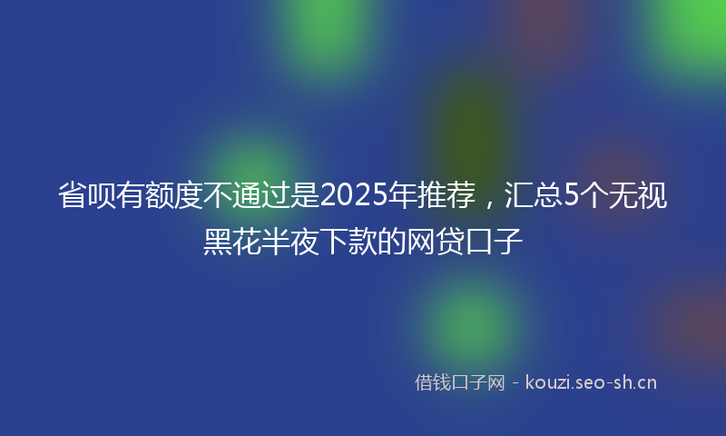 省呗有额度不通过是2025年推荐,汇总5个无视黑花半夜下款的网贷口子