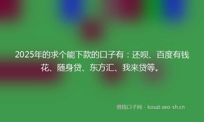 2025年的求个能下款的口子有：还呗、百度有钱花、随身贷、东方汇、我来贷等。