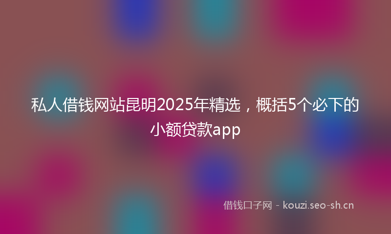 私人借钱网站昆明2025年精选，概括5个必下的小额贷款app