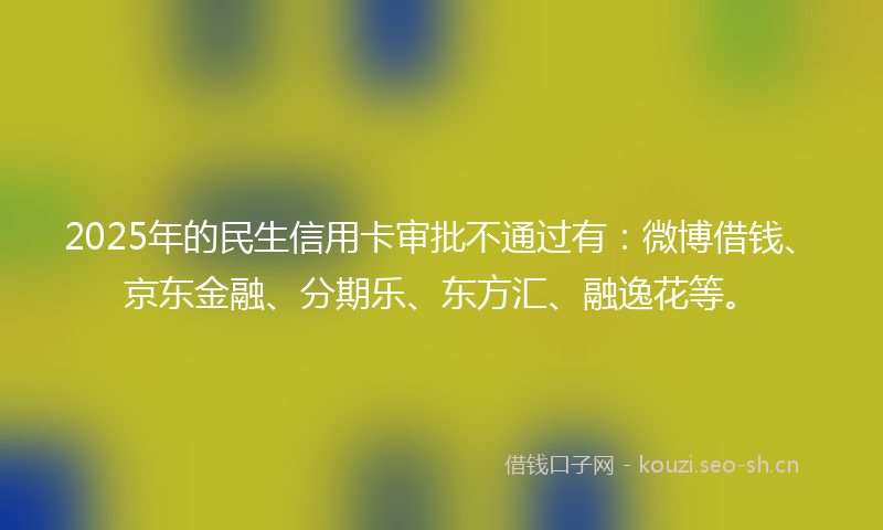 2025年的民生信用卡审批不通过有：微博借钱、京东金融、分期乐、东方汇、融逸花等。