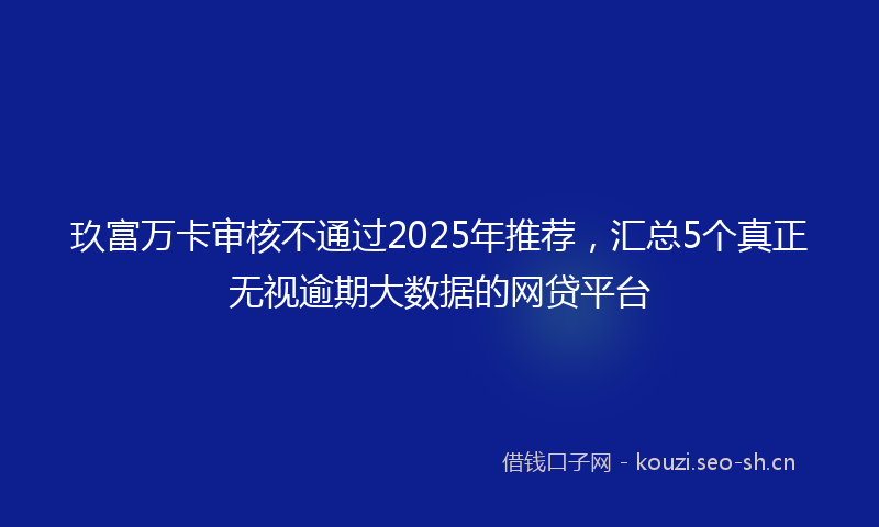 玖富万卡审核不通过2025年推荐,汇总5个真正无视逾期大数据的网贷平台