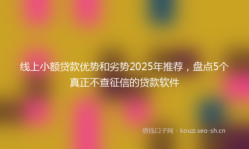 线上小额贷款优势和劣势2025年推荐，盘点5个真正不查征信的贷款软件