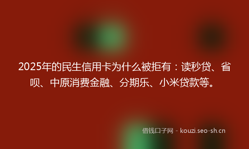 2025年的民生信用卡为什么被拒有：读秒贷、省呗、中原消费金融、分期乐、小米贷款等。