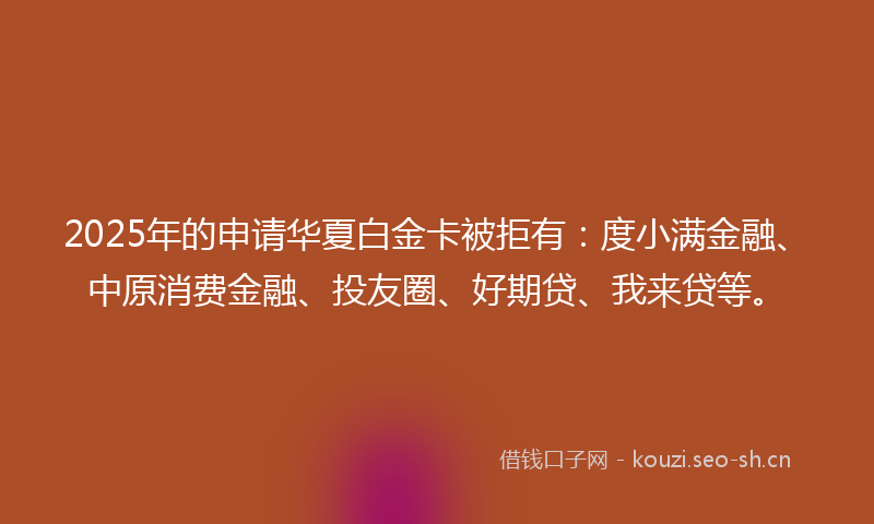 2025年的申请华夏白金卡被拒有：度小满金融、中原消费金融、投友圈、好期贷、我来贷等。