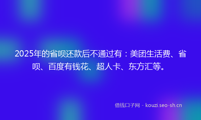 2025年的省呗还款后不通过有：美团生活费、省呗、百度有钱花、超人卡、东方汇等。