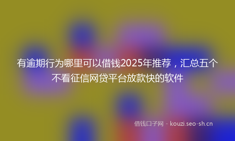 有逾期行为哪里可以借钱2025年推荐，汇总五个不看征信网贷平台放款快的软件