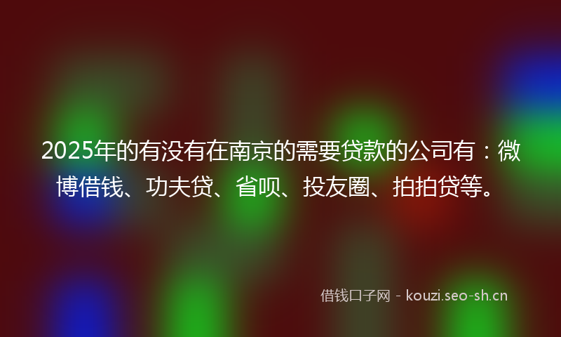 2025年的有没有在南京的需要贷款的公司有：微博借钱、功夫贷、省呗、投友圈、拍拍贷等。