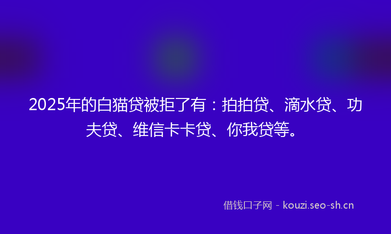 2025年的白猫贷被拒了有：拍拍贷、滴水贷、功夫贷、维信卡卡贷、你我贷等。