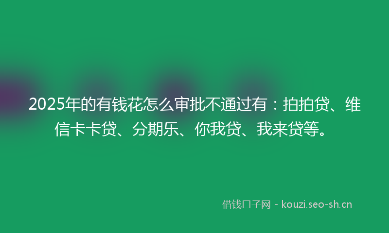 2025年的有钱花怎么审批不通过有：拍拍贷、维信卡卡贷、分期乐、你我贷、我来贷等。