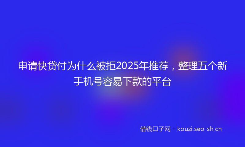 申请快贷付为什么被拒2025年推荐，整理五个新手机号容易下款的平台