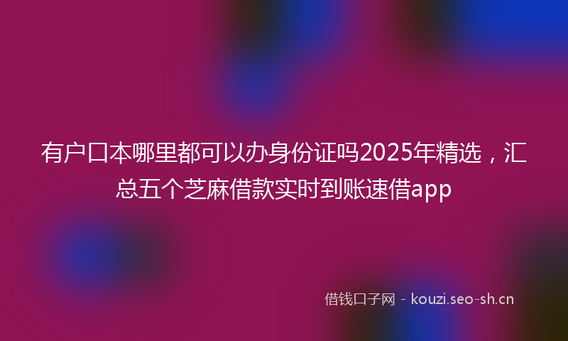 有户口本哪里都可以办身份证吗2025年精选，汇总五个芝麻借款实时到账速借app