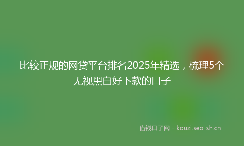 比较正规的网贷平台排名2025年精选，梳理5个无视黑白好下款的口子
