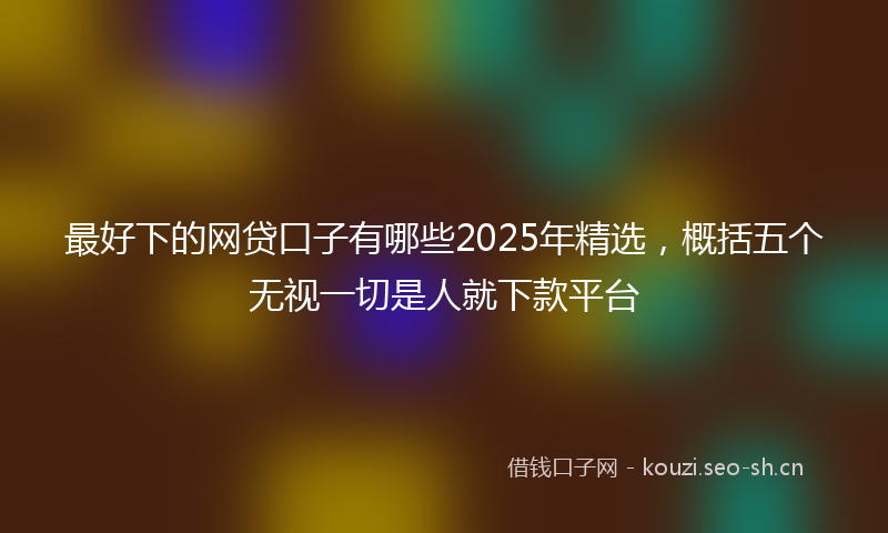 最好下的网贷口子有哪些2025年精选，概括五个无视一切是人就下款平台