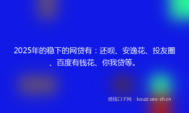 2025年的稳下的网贷有：还呗、安逸花、投友圈、百度有钱花、你我贷等。