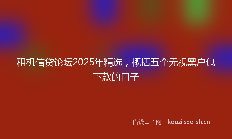 租机信贷论坛2025年精选，概括五个无视黑户包下款的口子