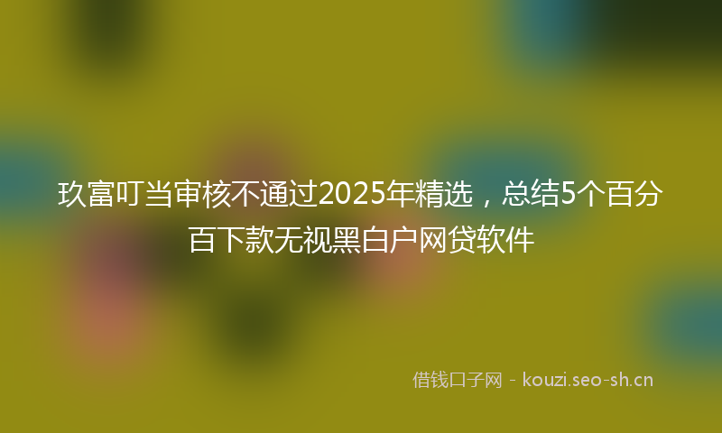 玖富叮当审核不通过2025年精选，总结5个百分百下款无视黑白户网贷软件