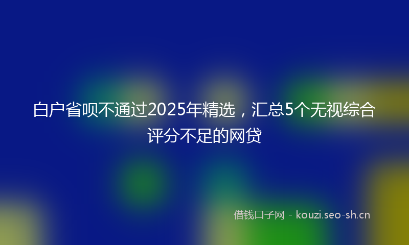 白户省呗不通过2025年精选，汇总5个无视综合评分不足的网贷