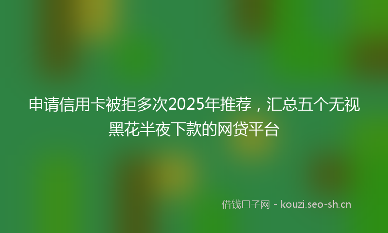 申请信用卡被拒多次2025年推荐，汇总五个无视黑花半夜下款的网贷平台