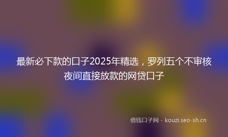 最新必下款的口子2025年精选，罗列五个不审核夜间直接放款的网贷口子