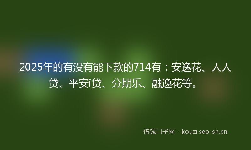 2025年的有没有能下款的714有：安逸花、人人贷、平安i贷、分期乐、融逸花等。