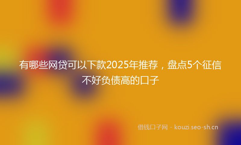 有哪些网贷可以下款2025年推荐，盘点5个征信不好负债高的口子