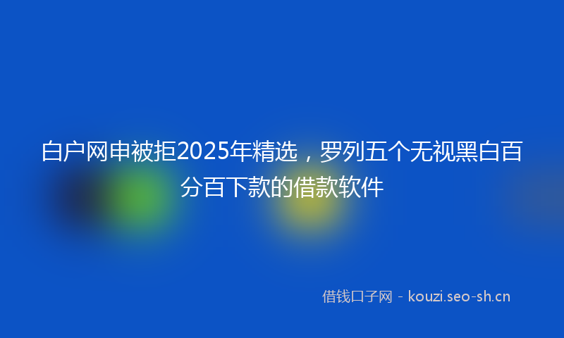 白户网申被拒2025年精选，罗列五个无视黑白百分百下款的借款软件