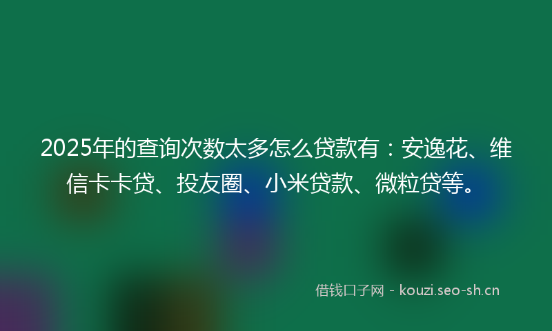 2025年的查询次数太多怎么贷款有：安逸花、维信卡卡贷、投友圈、小米贷款、微粒贷等。